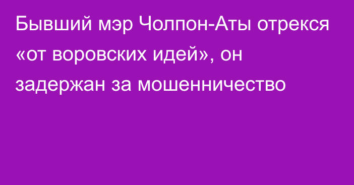 Бывший мэр Чолпон-Аты отрекся «от воровских идей», он задержан за мошенничество