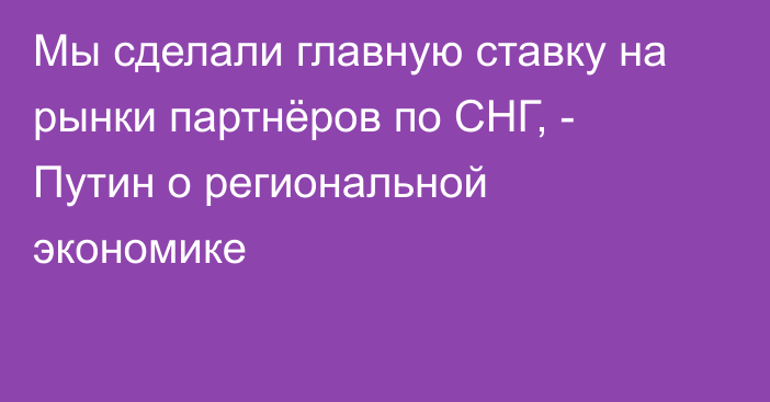 Мы сделали главную ставку на рынки партнёров по СНГ, - Путин о региональной экономике