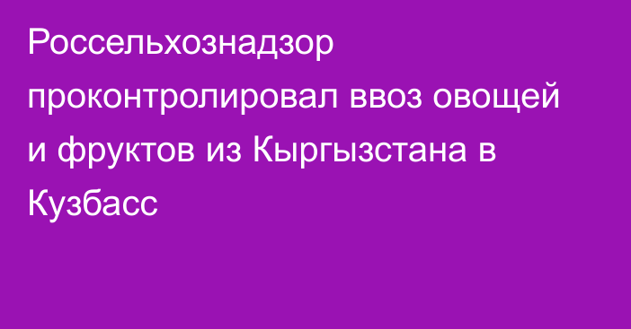 Россельхознадзор проконтролировал ввоз овощей и фруктов из Кыргызстана в Кузбасс