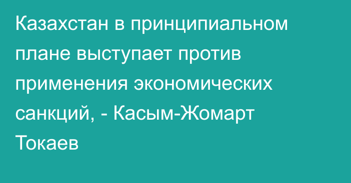 Казахстан в принципиальном плане выступает против применения экономических санкций, - Касым-Жомарт Токаев