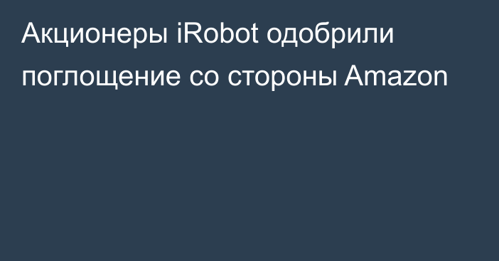 Акционеры iRobot одобрили поглощение со стороны Amazon