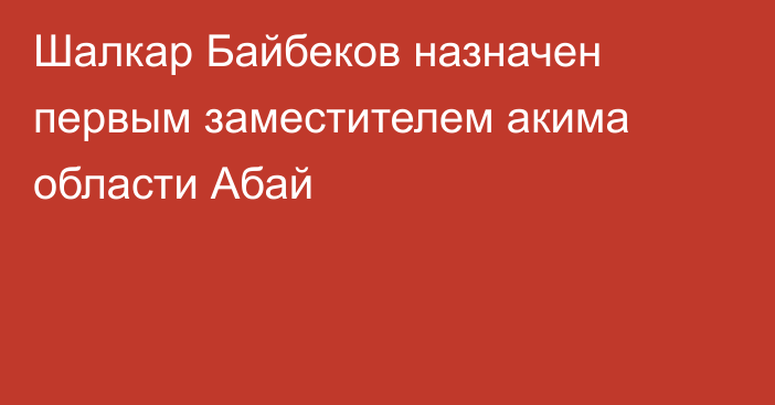 Шалкар Байбеков назначен первым заместителем акима области Абай