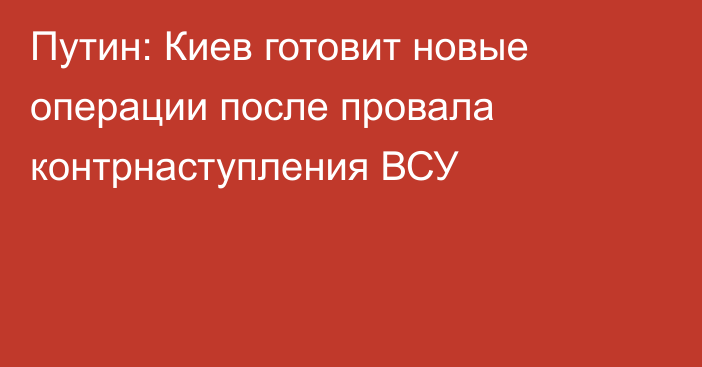 Путин: Киев готовит новые операции после провала контрнаступления ВСУ