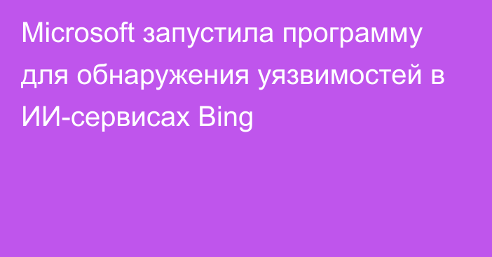 Microsoft запустила программу для обнаружения уязвимостей в ИИ-сервисах Bing