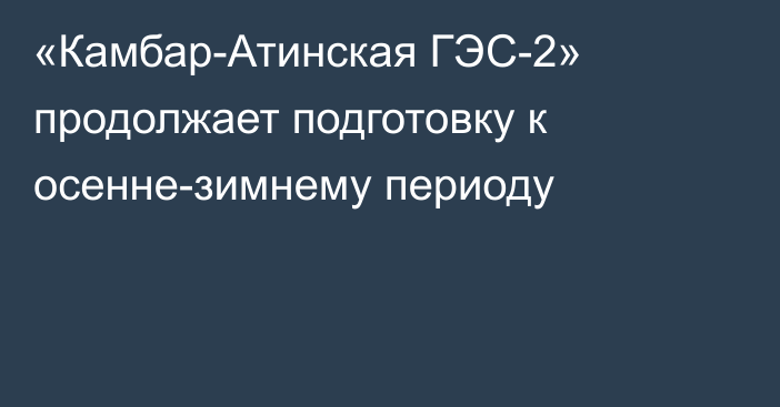 «Камбар-Атинская ГЭС-2» продолжает подготовку к осенне-зимнему периоду