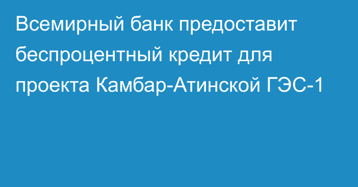 Всемирный банк предоставит беспроцентный кредит для проекта Камбар-Атинской ГЭС-1