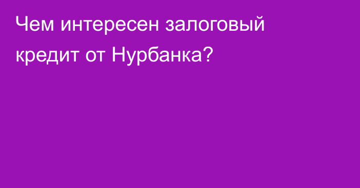 Чем интересен залоговый кредит от Нурбанка?