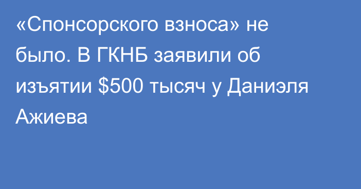 «Спонсорского взноса» не было. В ГКНБ заявили об изъятии $500 тысяч у Даниэля Ажиева