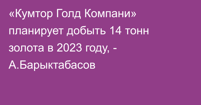 «Кумтор Голд Компани» планирует добыть 14 тонн золота в 2023 году, - А.Барыктабасов