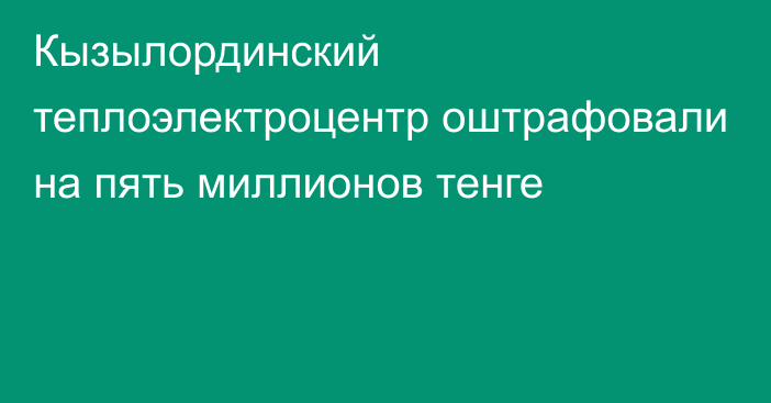 Кызылординский теплоэлектроцентр оштрафовали на пять миллионов тенге