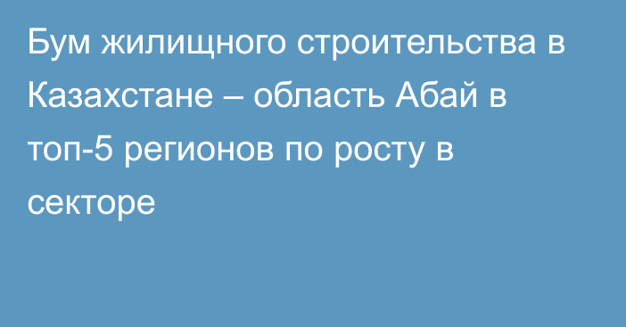 Бум жилищного строительства в Казахстане – область Абай в топ-5 регионов по росту в секторе