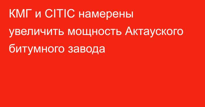 КМГ и CITIC намерены увеличить мощность Актауского битумного завода