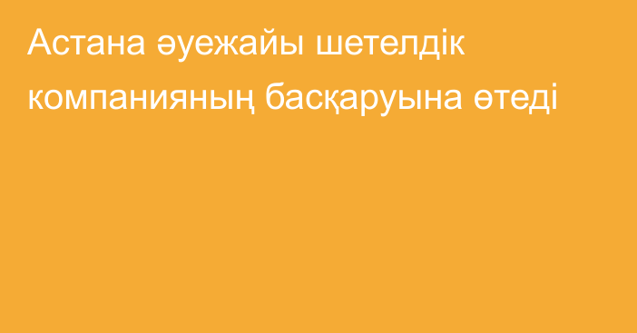 Астана әуежайы шетелдік компанияның басқаруына өтеді