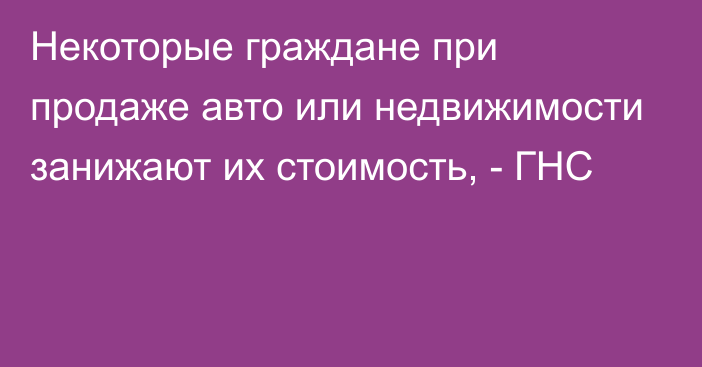 Некоторые граждане при продаже авто или недвижимости занижают их стоимость, - ГНС