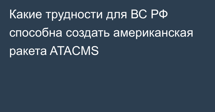 Какие трудности для ВС РФ способна создать американская ракета ATACMS