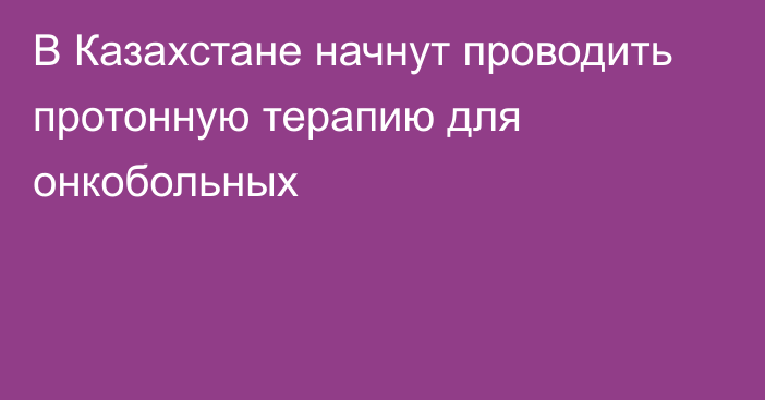 В Казахстане начнут проводить протонную терапию для онкобольных