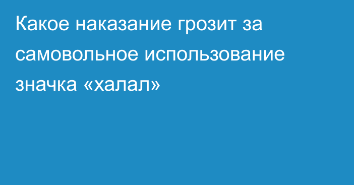 Какое наказание грозит за самовольное использование значка «халал»