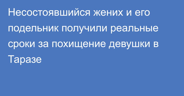 Несостоявшийся жених и его подельник получили реальные сроки за похищение девушки в Таразе