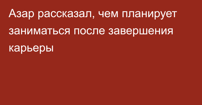 Азар рассказал, чем планирует заниматься после завершения карьеры