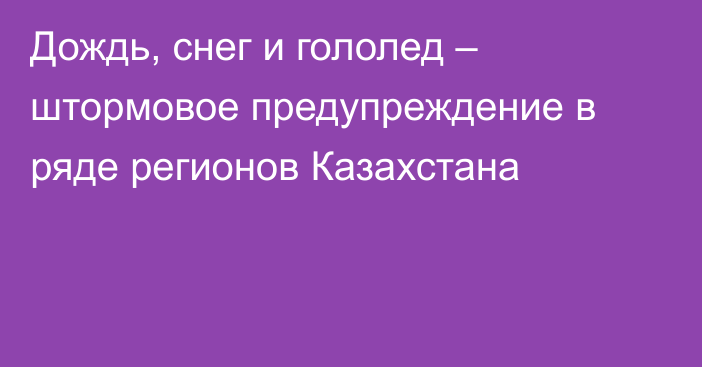 Дождь, снег и гололед – штормовое предупреждение в ряде регионов Казахстана