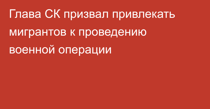 Глава СК призвал привлекать мигрантов к проведению военной операции