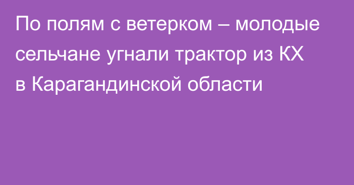 По полям с ветерком – молодые сельчане угнали трактор из КХ в Карагандинской области