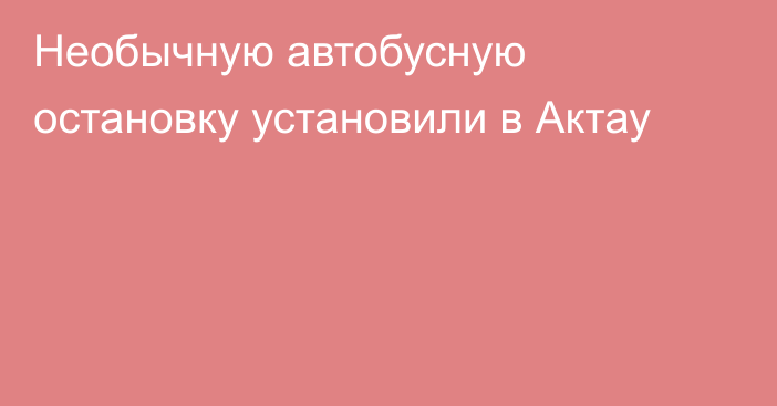 Необычную автобусную остановку установили в Актау