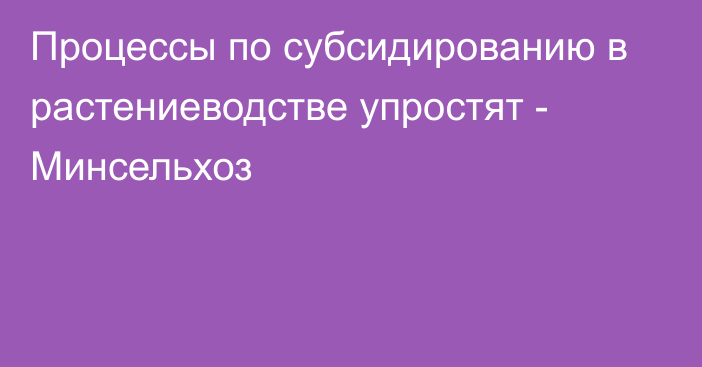 Процессы по субсидированию в растениеводстве упростят - Минсельхоз