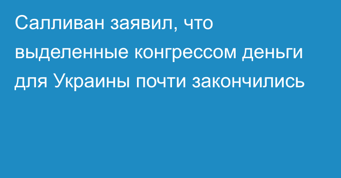 Салливан заявил, что выделенные конгрессом деньги для Украины почти закончились