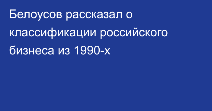 Белоусов рассказал о классификации российского бизнеса из 1990-х