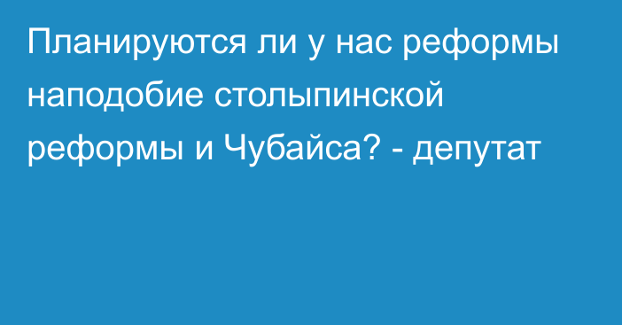 Планируются ли у нас реформы наподобие столыпинской реформы и Чубайса? - депутат