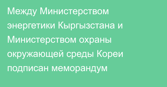 Между Министерством энергетики Кыргызстана и Министерством охраны окружающей среды Кореи подписан меморандум