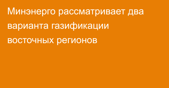 Минэнерго рассматривает два варианта газификации восточных регионов