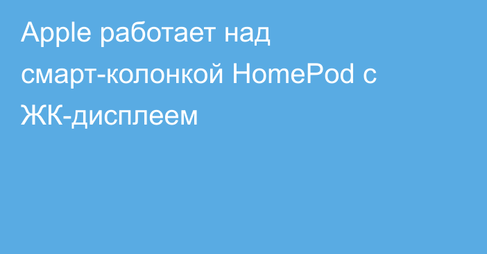 Apple работает над смарт-колонкой HomePod с ЖК-дисплеем