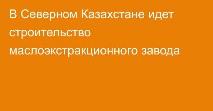 В Северном Казахстане идет строительство маслоэкстракционного завода