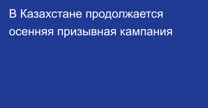 В Казахстане продолжается осенняя призывная кампания