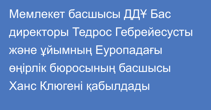 Мемлекет басшысы ДДҰ Бас директоры Тедрос Гебрейесусты және ұйымның Еуропадағы өңірлік бюросының басшысы Ханс Клюгені қабылдады 