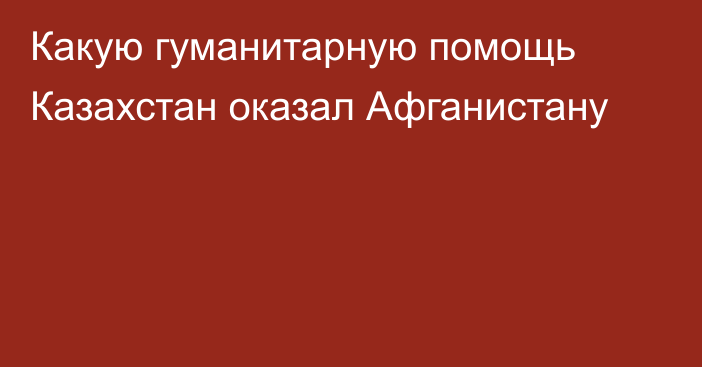 Какую гуманитарную помощь Казахстан оказал Афганистану