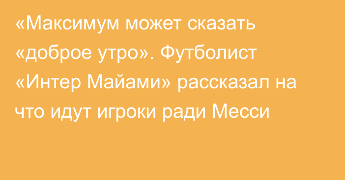 «Максимум может сказать «доброе утро». Футболист «Интер Майами» рассказал на что идут игроки ради Месси