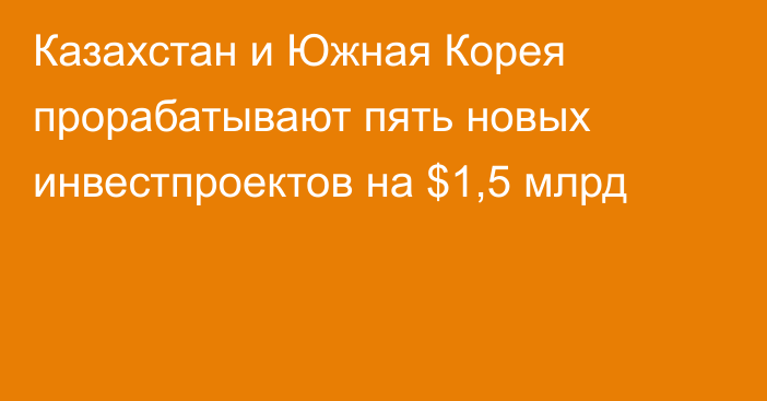 Казахстан и Южная Корея  прорабатывают пять новых инвестпроектов на $1,5 млрд