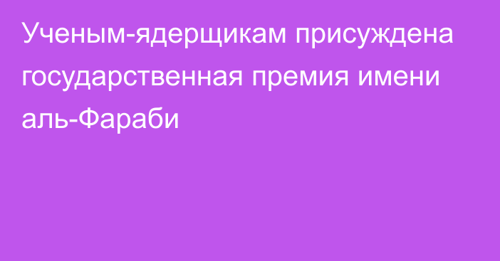 Ученым-ядерщикам присуждена государственная премия имени аль-Фараби