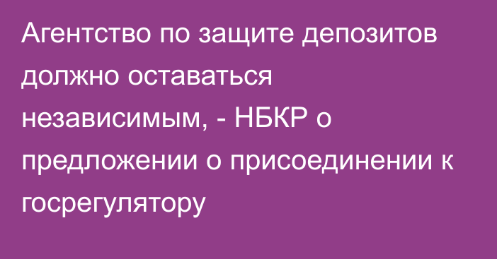 Агентство по защите депозитов должно оставаться независимым, - НБКР о предложении о присоединении к госрегулятору