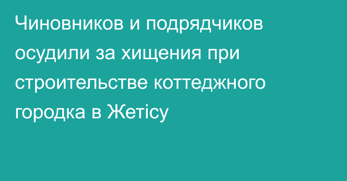 Чиновников и подрядчиков осудили за хищения при строительстве коттеджного городка в Жетісу