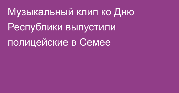 Музыкальный клип ко Дню Республики выпустили полицейские в Семее