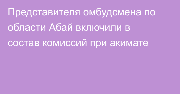 Представителя омбудсмена по области Абай включили в состав комиссий при акимате