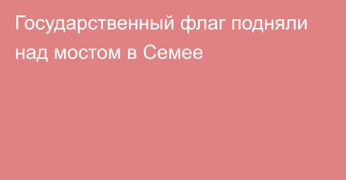 Государственный флаг подняли над мостом в Семее