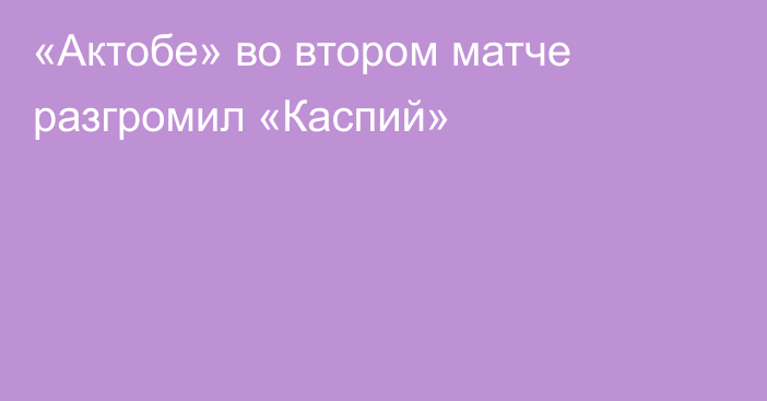 «Актобе» во втором матче разгромил «Каспий»