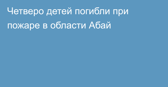 Четверо детей погибли при пожаре в области Абай