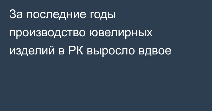 За последние годы производство ювелирных изделий в РК выросло вдвое