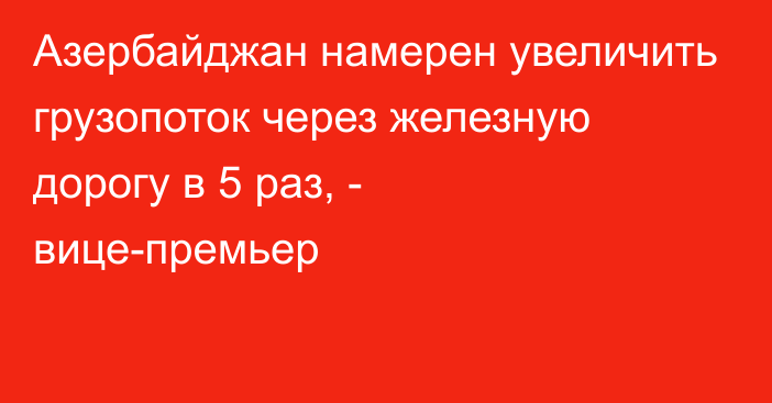 Азербайджан намерен увеличить грузопоток через железную дорогу в 5 раз, - вице-премьер